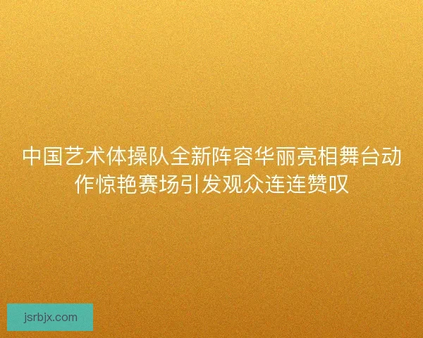 中国艺术体操队全新阵容华丽亮相舞台动作惊艳赛场引发观众连连赞叹