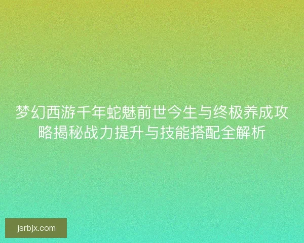 梦幻西游千年蛇魅前世今生与终极养成攻略揭秘战力提升与技能搭配全解析