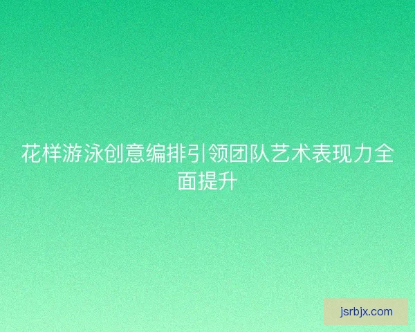 花样游泳创意编排引领团队艺术表现力全面提升