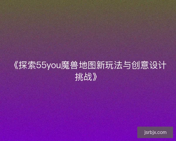 《探索55you魔兽地图新玩法与创意设计挑战》