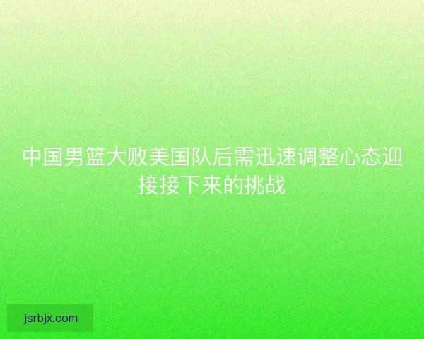中国男篮大败美国队后需迅速调整心态迎接接下来的挑战