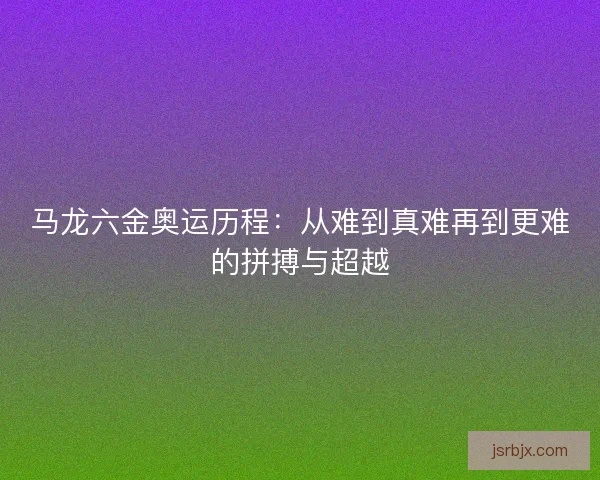 马龙六金奥运历程：从难到真难再到更难的拼搏与超越