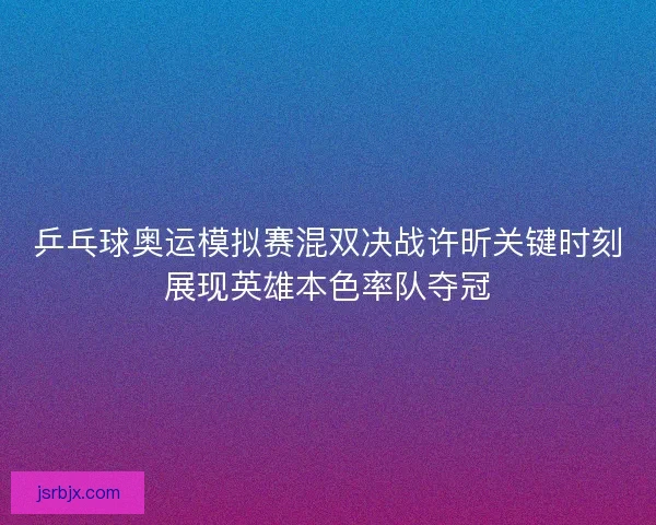 乒乓球奥运模拟赛混双决战许昕关键时刻展现英雄本色率队夺冠