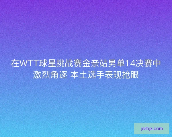 在WTT球星挑战赛金奈站男单14决赛中激烈角逐 本土选手表现抢眼