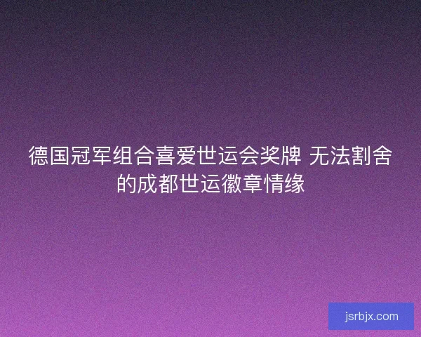 德国冠军组合喜爱世运会奖牌 无法割舍的成都世运徽章情缘
