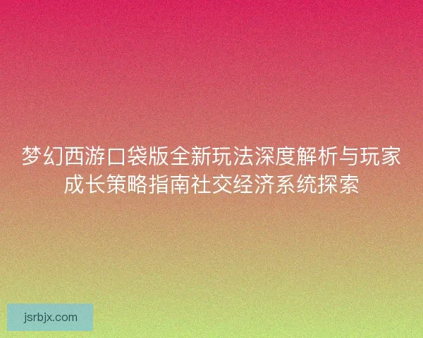 梦幻西游口袋版全新玩法深度解析与玩家成长策略指南社交经济系统探索