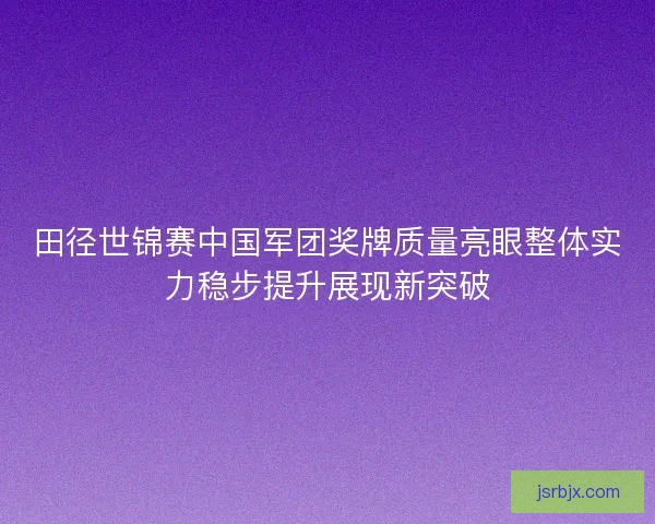 田径世锦赛中国军团奖牌质量亮眼整体实力稳步提升展现新突破