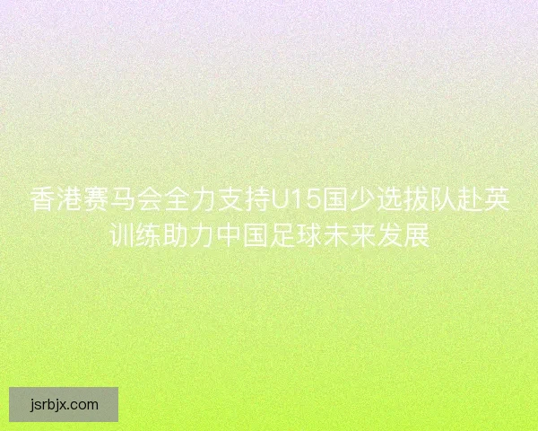 香港赛马会全力支持U15国少选拔队赴英训练助力中国足球未来发展