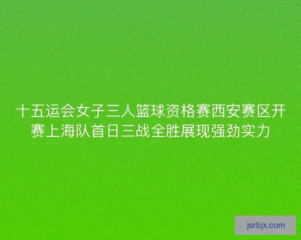 十五运会女子三人篮球资格赛西安赛区开赛上海队首日三战全胜展现强劲实力