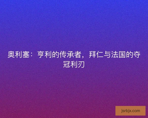 奥利塞：亨利的传承者，拜仁与法国的夺冠利刃