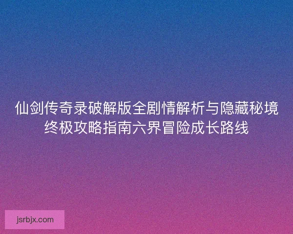 仙剑传奇录破解版全剧情解析与隐藏秘境终极攻略指南六界冒险成长路线