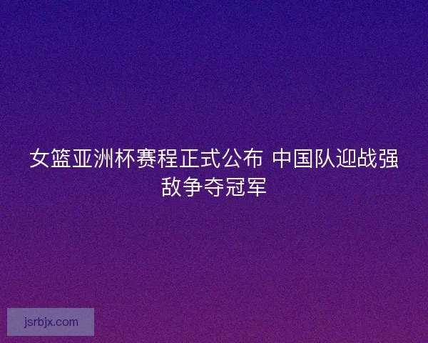 女篮亚洲杯赛程正式公布 中国队迎战强敌争夺冠军