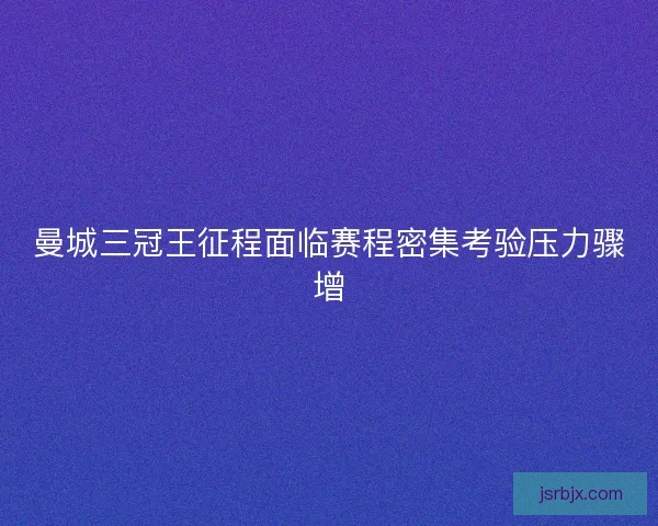 曼城三冠王征程面临赛程密集考验压力骤增