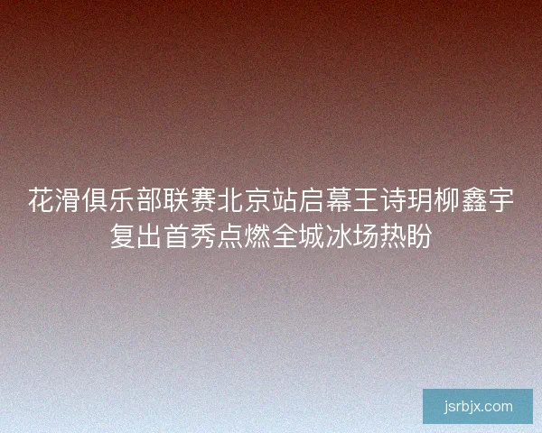 花滑俱乐部联赛北京站启幕王诗玥柳鑫宇复出首秀点燃全城冰场热盼